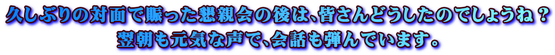 久しぶりの対面で賑った懇親会の後は､皆さんどうしたのでしょうね？ 翌朝も元気な声で､会話も弾んでいます｡