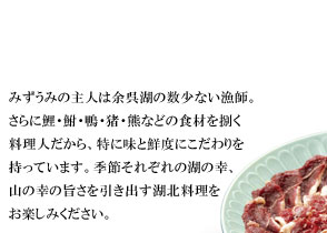 みずうみの主人は余呉湖の数少ない漁師。
さらに鯉・鮒・鴨・猪・熊などの食材を捌く
料理人だから、特に味と鮮度にこだわりを
持っています。季節それぞれの湖の幸、
山の幸の旨さを引き出す湖北料理を
お楽しみください。