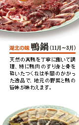 湖北の味　鴨鍋（11月～3月）
天然の真鴨を丁寧に捌いて調理、特に鴨肉のすり身と骨を砕いたつくねは手間のかかった逸品で、地元の野菜と鴨の旨味が味わえます。