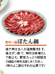 冬の一品　ぼたん鍋
猪や熊は主人が直接捌きます。猪はポン酢で、熊肉は味噌だしで煮込む、野菜たっぷり桐畑流の絶品の味をお楽しみください。（熊のよご鍋は予約が必要です）