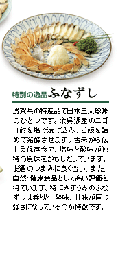 特別の逸品　ふなずし
滋賀県の特産品で日本三大珍味のひとつです。余呉湖産のニゴロ鮒を塩で漬け込み、ご飯を詰めて発酵させます。古来から伝わる保存食で、塩味と酸味が独特の風味をかもしだしています。お酒のつまみに良く合い、また、自然・健康食品として高い評価を得ています。特にみずうみのふなずしは香りと、酸味、甘味が同じ強さになっているのが特徴です。