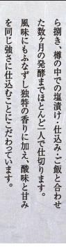 ふなずし作りにも、余呉湖産のニゴロ鮒、銀鮒や固有種であるてり鮒の漁に始まり、選別から捌き、樽の中での塩漬け・仕込み・ご飯と合わせた数ヶ月の発酵までほとんど一人で仕切ります。風味にもふなずし独特の香りに加え、酸味と甘みを同じ強さに仕込むことにこだわっています。