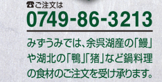 ご注文は電話0749-86-3213
みずうみでは、余呉湖産の「鰻」や湖北の「鴨」「猪」など鍋料理の食材のご注文を受け承ります。