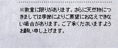 ※数量に限りがあります。さらに天然物に
つきましては季節によりご要望にお応えでき
ない場合があります。ご了承くださいます
ようお願い申し上げます。