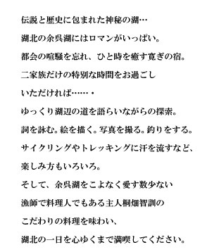 伝説と歴史に包まれた神秘の湖…
湖北の余呉湖にはロマンがいっぱい。
都会の喧騒を忘れ、ひと時を癒す寛ぎの宿。
二家族だけの特別な時間をお過ごし
いただければ……・
ゆっくり湖辺の道を語らいながらの探索。
詞を詠む。絵を描く。写真を撮る。釣りをする。
サイクリングやトレッキングに汗を流すなど、
楽しみ方もいろいろ。
そして、余呉湖をこよなく愛す数少ない
漁師で料理人でもある主人桐畑智訓の
こだわりの料理を味わい、
湖北の一日を心ゆくまで満喫してください。